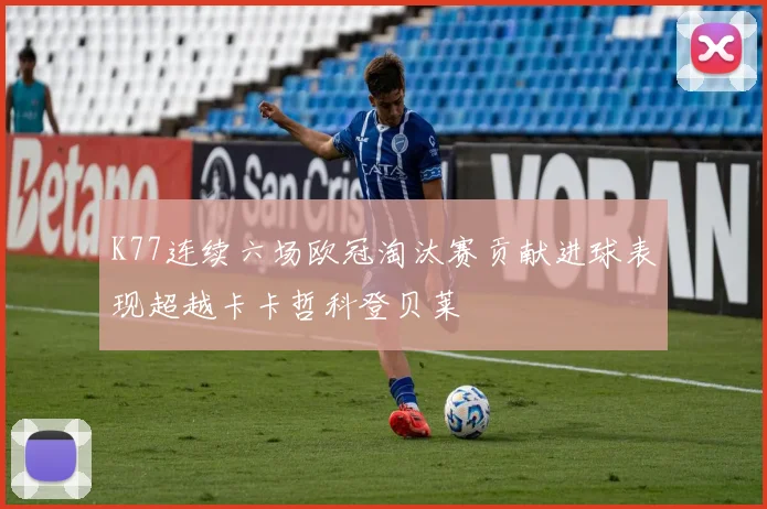 K77连续六场欧冠淘汰赛贡献进球表现超越卡卡哲科登贝莱