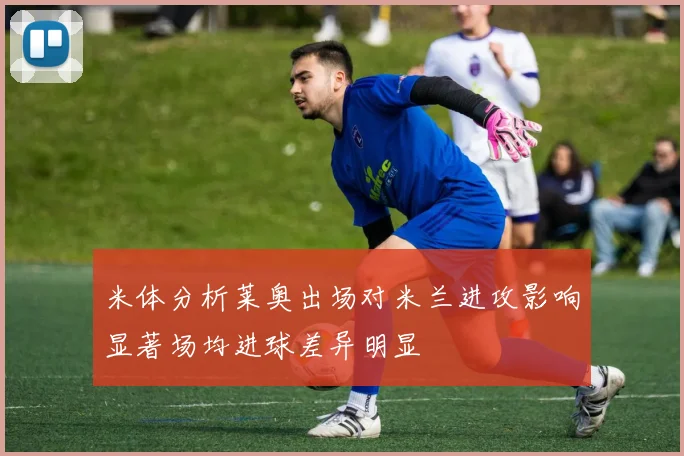 米体分析莱奥出场对米兰进攻影响显著场均进球差异明显