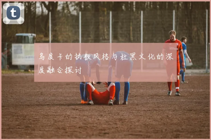 乌度卡的执教风格与杜黑文化的深度融合探讨
