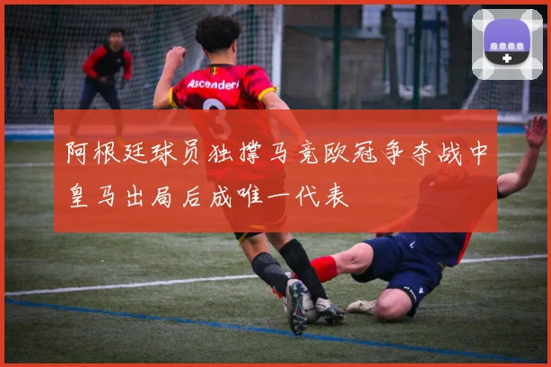 阿根廷球员独撑马竞欧冠争夺战中皇马出局后成唯一代表