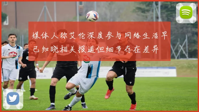媒体人称艾伦深度参与网络生活早已知晓相关报道但细节存在差异