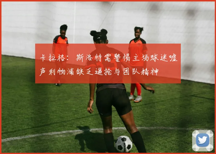 卡拉格：斯洛特需警惕主场球迷嘘声利物浦缺乏逼抢与团队精神