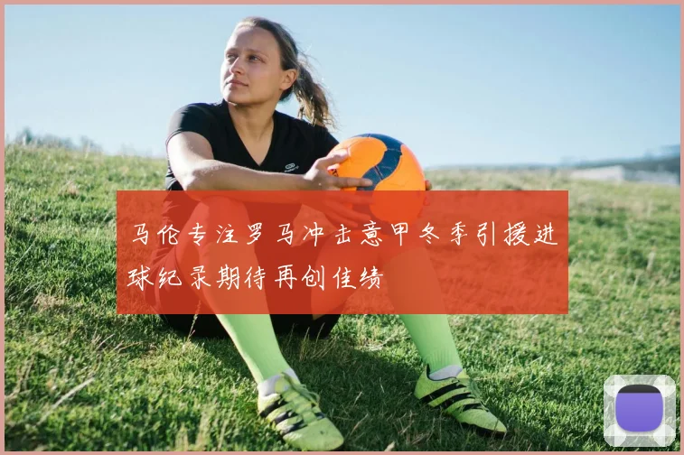 马伦专注罗马冲击意甲冬季引援进球纪录期待再创佳绩