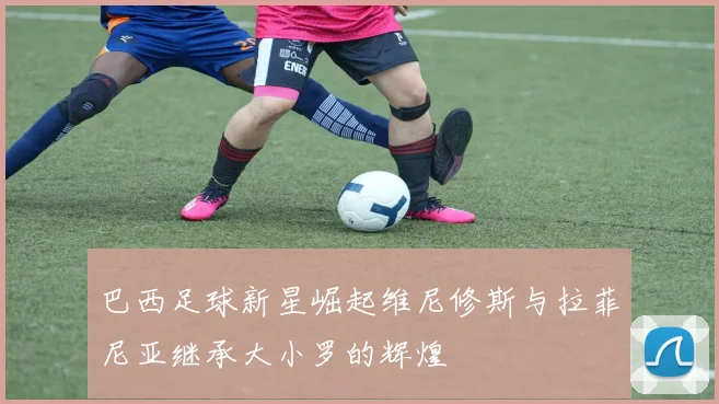 巴西足球新星崛起维尼修斯与拉菲尼亚继承大小罗的辉煌