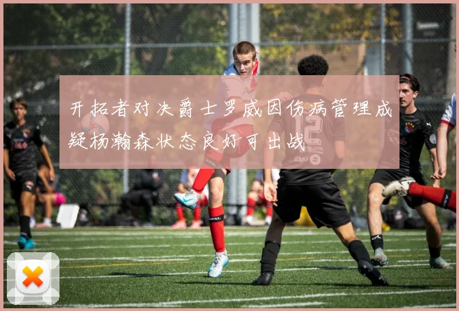 开拓者对决爵士罗威因伤病管理成疑杨瀚森状态良好可出战