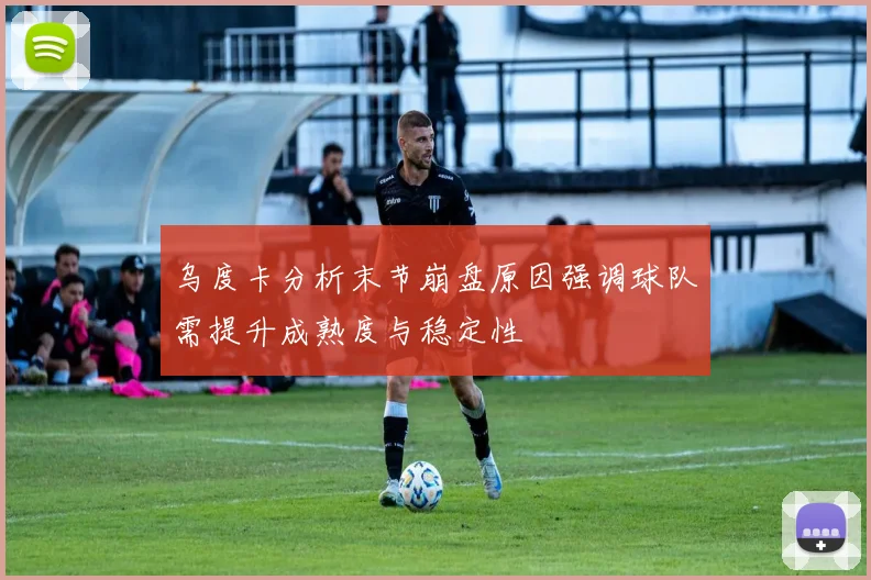 乌度卡分析末节崩盘原因强调球队需提升成熟度与稳定性