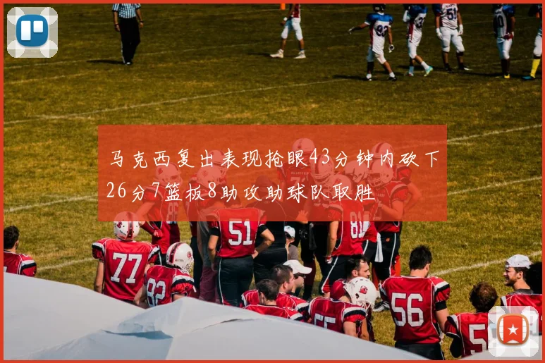 马克西复出表现抢眼43分钟内砍下26分7篮板8助攻助球队取胜