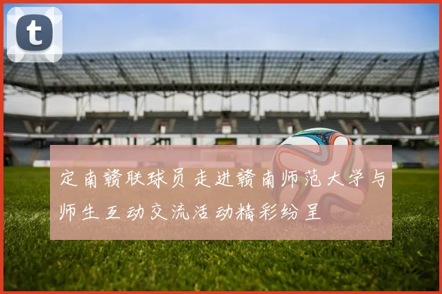 定南赣联球员走进赣南师范大学与师生互动交流活动精彩纷呈