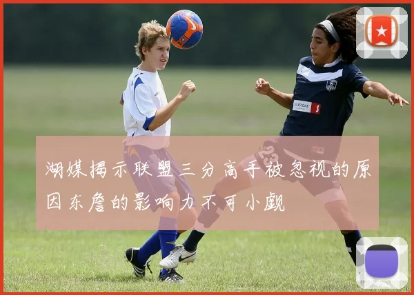 湖媒揭示联盟三分高手被忽视的原因东詹的影响力不可小觑